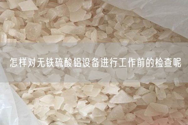 怎样对无铁硫酸铝设备进行工作前的检查呢