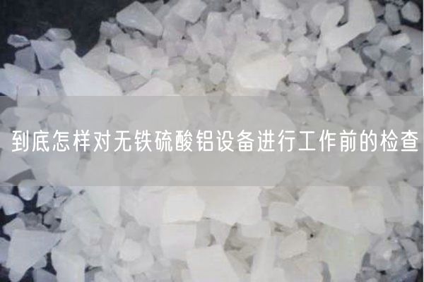 到底怎样对无铁硫酸铝设备进行工作前的检查(图2)