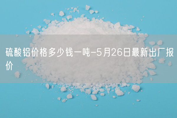 硫酸铝价格多少钱一吨-5月26日最新出厂报价